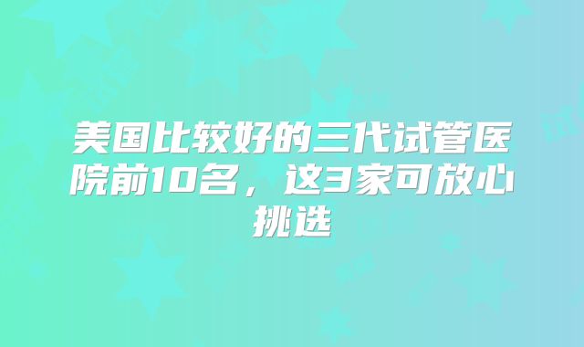 美国比较好的三代试管医院前10名,这3家可放心挑选