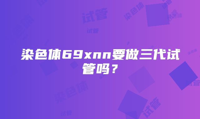 染色体69xnn要做三代试管吗？