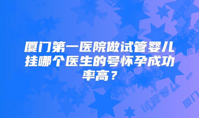 厦门第一医院做试管婴儿挂哪个医生的号怀孕成功率高？
