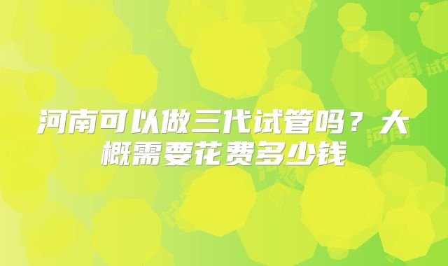 河南可以做三代试管吗？大概需要花费多少钱