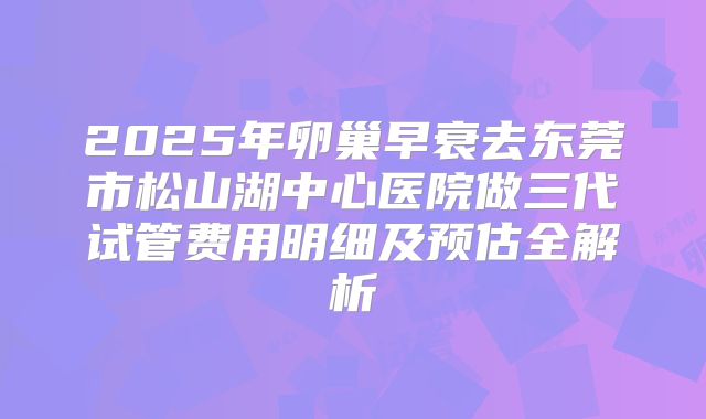 2025年卵巢早衰去东莞市松山湖中心医院做三代试管费用明细及预估全解析