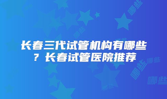 长春三代试管机构有哪些?长春试管医院推荐