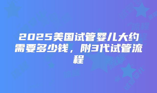 2025美国试管婴儿大约需要多少钱，附3代试管流程