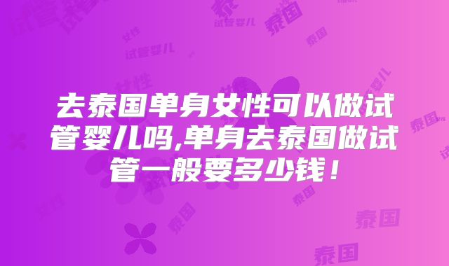 去泰国单身女性可以做试管婴儿吗,单身去泰国做试管一般要多少钱！