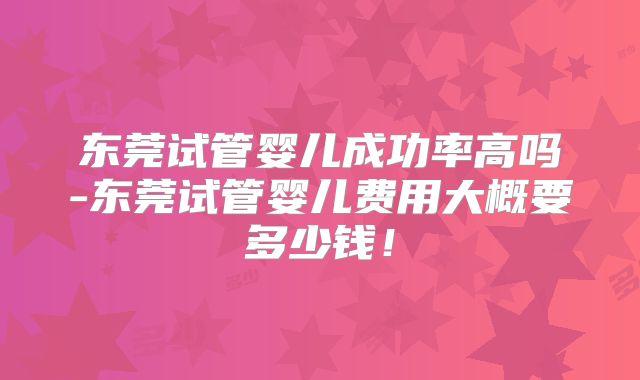 东莞试管婴儿成功率高吗-东莞试管婴儿费用大概要多少钱!