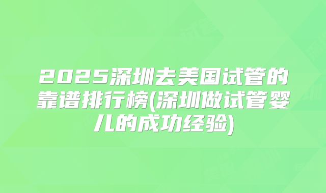 2025深圳去美国试管的靠谱排行榜(深圳做试管婴儿的成功经验)