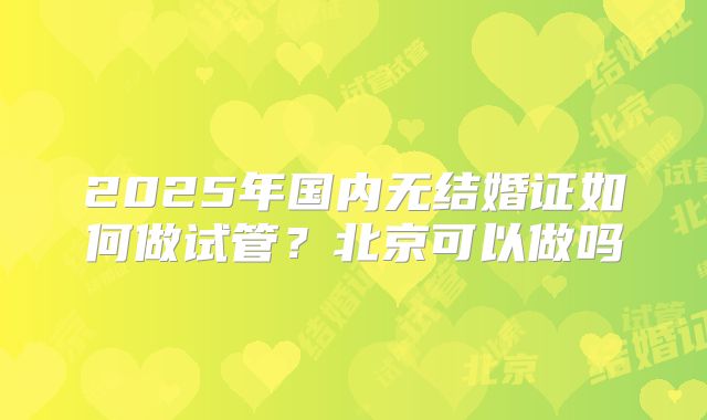 2025年国内无结婚证如何做试管？北京可以做吗