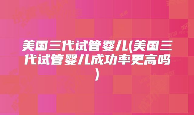 美国三代试管婴儿(美国三代试管婴儿成功率更高吗)