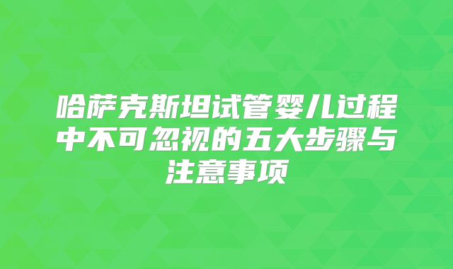 哈萨克斯坦试管婴儿过程中不可忽视的五大步骤与注意事项