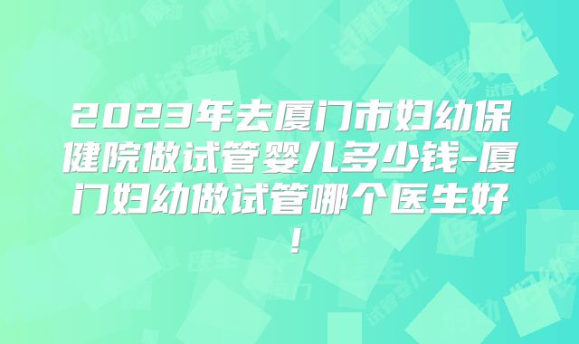 2023年去厦门市妇幼保健院做试管婴儿多少钱-厦门妇幼做试管哪个医生好！