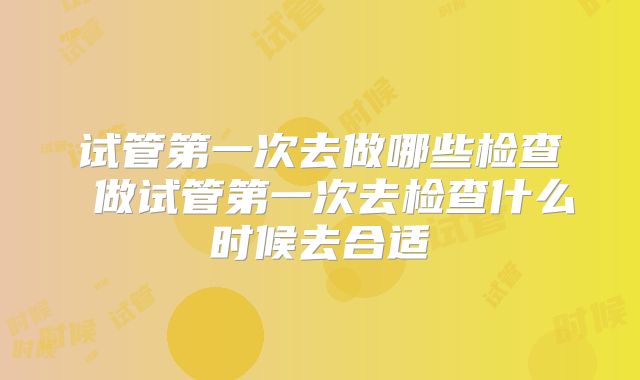 试管第一次去做哪些检查 做试管第一次去检查什么时候去合适