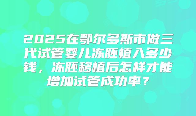 2025在鄂尔多斯市做三代试管婴儿冻胚植入多少钱，冻胚移植后怎样才能增加试管成功率？