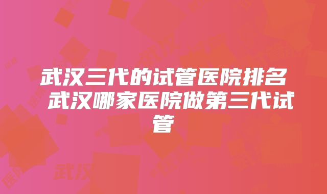 武汉三代的试管医院排名 武汉哪家医院做第三代试管