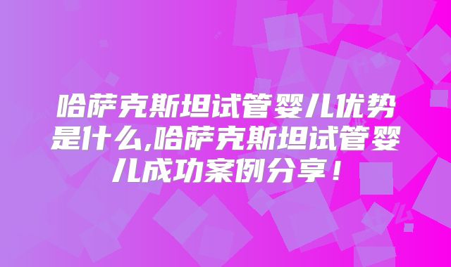 哈萨克斯坦试管婴儿优势是什么,哈萨克斯坦试管婴儿成功案例分享！