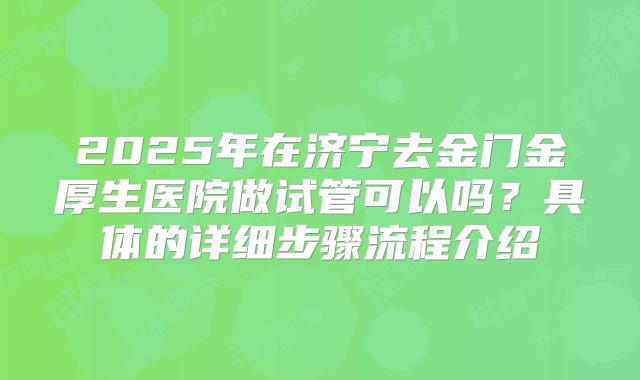 2025年在济宁去金门金厚生医院做试管可以吗?具体的详细步骤流程介绍