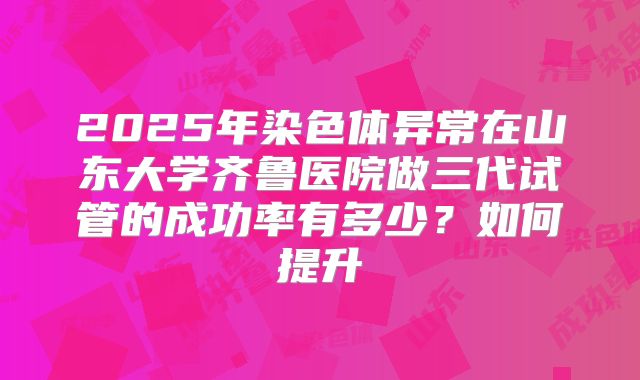 2025年染色体异常在山东大学齐鲁医院做三代试管的成功率有多少?如何提升