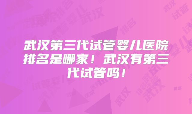 武汉第三代试管婴儿医院排名是哪家！武汉有第三代试管吗！