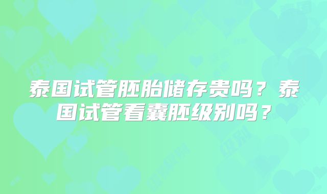 泰国试管胚胎储存贵吗?泰国试管看囊胚级别吗?