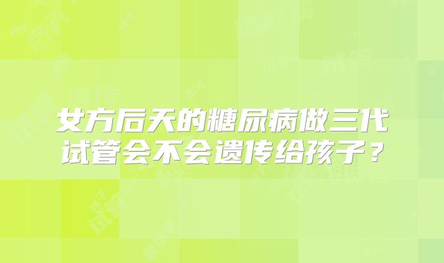 女方后天的糖尿病做三代试管会不会遗传给孩子？