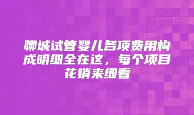 聊城试管婴儿各项费用构成明细全在这,每个项目花销来细看