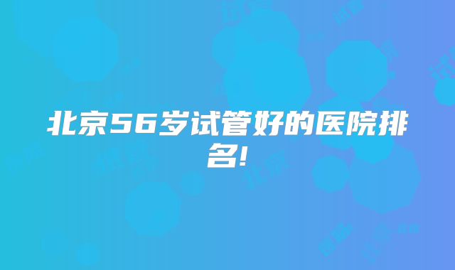 北京56岁试管好的医院排名!