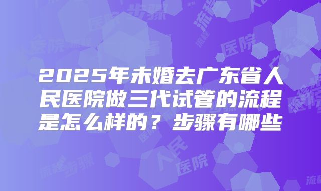 2025年未婚去广东省人民医院做三代试管的流程是怎么样的？步骤有哪些