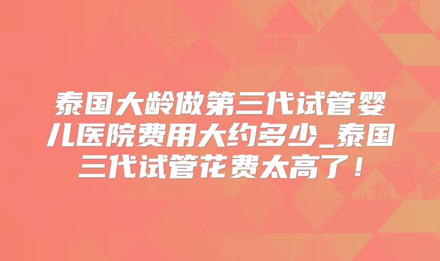 泰国大龄做第三代试管婴儿医院费用大约多少_泰国三代试管花费太高了!