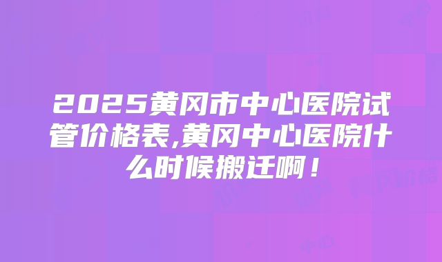 2025黄冈市中心医院试管价格表,黄冈中心医院什么时候搬迁啊！