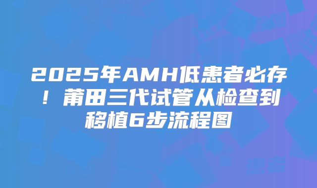 2025年AMH低患者必存！莆田三代试管从检查到移植6步流程图