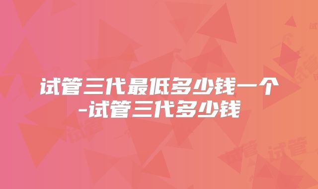 试管三代最低多少钱一个-试管三代多少钱
