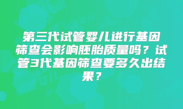 第三代试管婴儿进行基因筛查会影响胚胎质量吗？试管3代基因筛查要多久出结果？