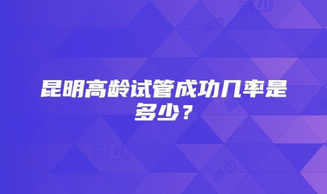 昆明高龄试管成功几率是多少？