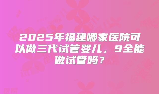 2025年福建哪家医院可以做三代试管婴儿，9全能做试管吗？