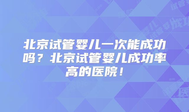 北京试管婴儿一次能成功吗?北京试管婴儿成功率高的医院!