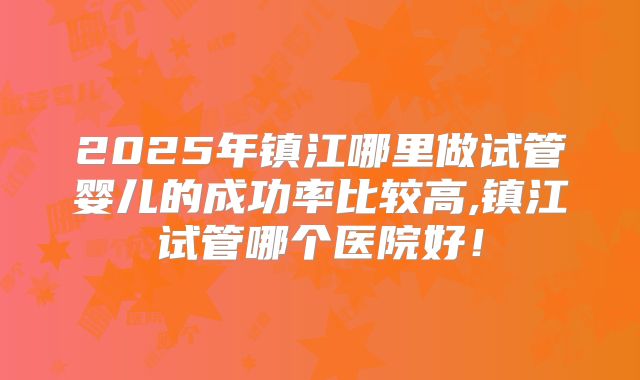 2025年镇江哪里做试管婴儿的成功率比较高,镇江试管哪个医院好！
