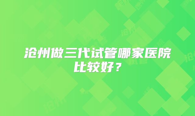 沧州做三代试管哪家医院比较好?