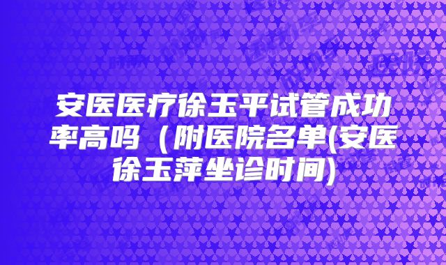 安医医疗徐玉平试管成功率高吗（附医院名单(安医徐玉萍坐诊时间)