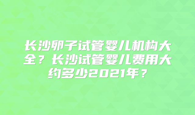 长沙卵子试管婴儿机构大全?长沙试管婴儿费用大约多少2021年?