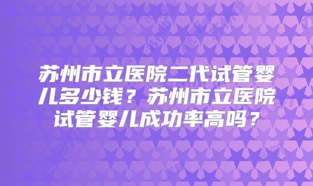 苏州市立医院二代试管婴儿多少钱？苏州市立医院试管婴儿成功率高吗？