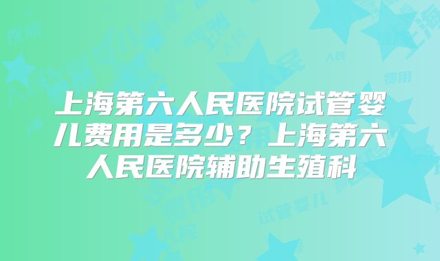 上海第六人民医院试管婴儿费用是多少？上海第六人民医院辅助生殖科