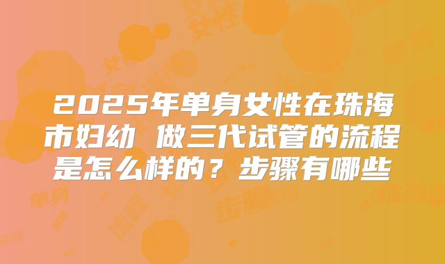 2025年单身女性在珠海市妇幼 做三代试管的流程是怎么样的？步骤有哪些