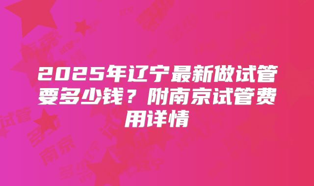 2025年辽宁最新做试管要多少钱？附南京试管费用详情