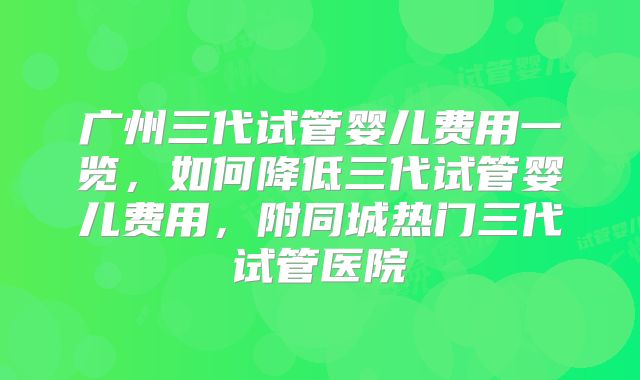 广州三代试管婴儿费用一览，如何降低三代试管婴儿费用，附同城热门三代试管医院
