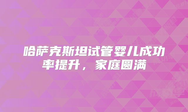 哈萨克斯坦试管婴儿成功率提升,家庭圆满