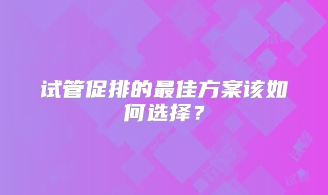 试管促排的最佳方案该如何选择?