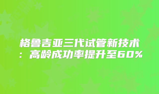 格鲁吉亚三代试管新技术：高龄成功率提升至60%
