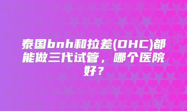 泰国bnh和拉差(DHC)都能做三代试管，哪个医院好？