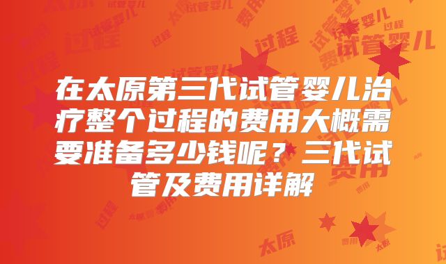 在太原第三代试管婴儿治疗整个过程的费用大概需要准备多少钱呢?三代试管及费用详解