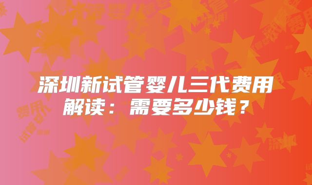 深圳新试管婴儿三代费用解读：需要多少钱？