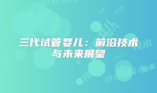 三代试管婴儿：前沿技术与未来展望